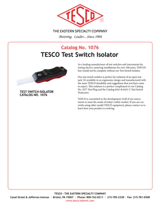 THE EASTERN SPECIALTY COMPANY
Metering. Leader... Since 1904
TESCO - THE EASTERN SPECIALTY COMPANY
Canal Street & Jefferson Avenue · Bristol, PA 19007 · Phone: 800-762-8211 · 215-785-2338 · Fax: 215-781-0508
www.tesco-advent.com
TESCO understands that every meterman is not created equally. The
same goes for their tools and testing equipment! That’s why TESCO is
offering Fused Jumpers in various combinations, based on your prefer-
ences. Customization includes color, test clip style, and cable length.
And, for those who really don’t want to go through the process of
selecting all the pieces, we’ve put together a standard Fused Jumper Set
just for you (Catalog No. 204).
TESCO Fused Jumpers are primarily used to jump potential from
phase-A to phase-B and to phase-C on the meter side of the safety test
switch.
The Standard Fused Jumper Set (Catalog No. 204), which is rated
for CAT III testing, consists of:
1.	 Qty 1 - Test Lead, 4mm, Fused, Red, 1000V, Cat IV, 8A max, 3.3’
long (TESCO Part No. 8012-10701-100-22)
2.	 Qty 1 - Fuse, 1.6A, 6.3x32mm, 50KA AIC, 1000VAC, UL (TESCO
Part No. 8012-10702)
3.	 Qty 1 - Large Jaw Test Clips (alligator style), 4mm, Red, 1000V,
Cat III, 32A (TESCO Part No. 8012-10703-22)
4.	 Qty 2 - Large Jaw Test Clips (alligator style), 4mm, Black, 1000V,
Cat III, 32A (TESCO Part No. 8012-10703-21)
5.	 Qty 1 - Test Lead, 4mm, Stackable, Black, M/F both ends, 600V,
Cat III, 15A max, 10” long (TESCO Part No. 8012-10704-025-21)
Optional Parts
6.	 Retractable Test Clips with Steel Jaw, 4mm, Black, 1000V, Cat
IV, 20A (TESCO Part No. 8012-10705-21)
7.	 Retractable Test Clips with Steel Jaw, 4mm, Red, 1000V, Cat IV,
20A (TESCO Part No. 8012-10705-22)
8.	 Qty 1 - Test Lead, 4mm, Stackable, Red, M/F both ends, 600V,
Cat III, 15A max, 10” long (TESCO Part No. 8012-10704-025-22)
Do you need CAT IV testing capability? We offer that too. Ask us how.
Fused Jumper Sets are available in red, black or red/black combina-
tion. Other colors may require a minimum purchase. Spare fuses
are available in 10-packs.
STANDARD FUSED JUMPER SET
CATALOG NO. 204
Catalog No. 204
TESCO Fused Jumper Sets
1
2
3
4
5
76
OPTIONAL PARTS
8
 