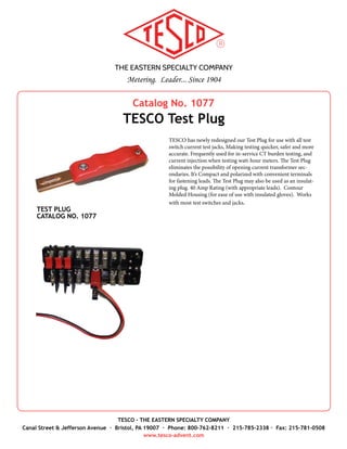 THE EASTERN SPECIALTY COMPANY
Metering. Leader... Since 1904
TESCO - THE EASTERN SPECIALTY COMPANY
Canal Street & Jefferson Avenue · Bristol, PA 19007 · Phone: 800-762-8211 · 215-785-2338 · Fax: 215-781-0508
www.tesco-advent.com
TESCO Horn Bypass Jumpers are used on self-contained meter
services, to temporarily supply a customer’s power while the meter
is removed from service. The Jumpers have a high-tension design,
which firmly grip the horn bypass on a meter socket. TESCO Horn
Bypass Jumpers are constructed of 4-AWG heavy-duty copper wire,
and rated at 600V/100A. The two copper connectors at each end of
the wire are fully insulated for added safety.
All TESCO jumpers are built with the tradition of reliability and
ruggedness.
Specifications
•	 Jumper Wire/Rating: 4 Gauge, Rated at 600 Volts / 100 Amps
(continuous); 150 Amps (30 minutes max)
•	 Cable Length: 26” standard (custom lengths available)
•	 Connectors: high-tension 2.5” copper connectors, insulated
•	 Weight: Approximately 1 lb.
•	 Packaging: 1 per package
HORN BYPASS JUMPER
CATALOG NO. 205
Catalog No. 205
TESCO Horn Bypass Jumper
 