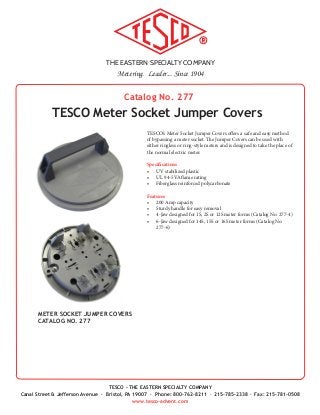 THE EASTERN SPECIALTY COMPANY
Metering. Leader... Since 1904
TESCO - THE EASTERN SPECIALTY COMPANY
Canal Street & Jefferson Avenue · Bristol, PA 19007 · Phone: 800-762-8211 · 215-785-2338 · Fax: 215-781-0508
www.tesco-advent.com
Catalog No. 277
TESCO Meter Socket Jumper Covers
TESCO’s Meter Socket Jumper Covers offers a safe and easy method
of bypassing a meter socket. The Jumper Covers can be used with
either ringless or ring-style meters and is designed to take the place of
the normal electric meter.
Specifications
•	 UV stabilized plastic
•	 UL 94-5VA flame rating
•	 Fiberglass reinforced polycarbonate
Features
•	 200 Amp capacity
•	 Sturdy handle for easy removal
•	 4-Jaw designed for 1S, 2S or 12S meter forms (Catalog No. 277-4)
•	 6-Jaw designed for 14S, 15S or 16S meter forms (Catalog No.
277-6)
METER SOCKET JUMPER COVERS
CATALOG NO. 277
 