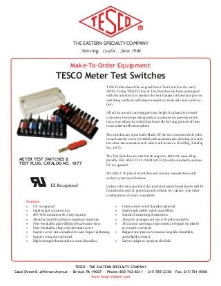 THE EASTERN SPECIALTY COMPANY
Metering. Leader... Since 1904
TESCO - THE EASTERN SPECIALTY COMPANY
Canal Street & Jefferson Avenue · Bristol, PA 19007 · Phone: 800-762-8211 · 215-785-2338 · Fax: 215-781-0508
www.tesco-advent.com
Make-To-Order Equipment
TESCO Meter Test Switches
TESCO introduced the original Meter Test Switch in the early
1920’s. Today, TESCO’s line of Test Switches has been redesigned
with the intention to combine the best features of tried and proven
switching methods with improvements in materials and construc-
tion.
All of the current carrying parts are bright tin plated to prevent
corrosion. Good operating contact is assured on periodic meter
tests, even when the switch has been idle for long periods of time
in an unfavorable atmosphere.
The switches are open knife-blade. Of the two current switch poles
in each circuit one is provided with an automatic shorting jaw, and
the other has a shunted jack which will receive a Test Plug (Catalog
No. 1077).
The Test Switches are rated at 60 amperes, 600 volt, meet all ap-
plicable EEI, ANSI C12.9, NEMA & H-Q safety standards, and are
UL recognized.
We offer 2-10 pole test switches and custom manufacture each
order to your specifications.
Unless otherwise specified, the insulated switch blade knobs will be
furnished in red for potential and in black for current. Any other
combination of colors is available.
•	 Color-coded switch handles optional.
•	 Easily replaceable switch assemblies.
•	 Standard mounting dimensions.
•	 Any pole arrangement up to 10 poles available.
•	 All current carrying components are bright tin plated
to prevent corrosion.
•	 Rugged one-piece jaw ensures long life, durability,
and reliable contact.
•	 Easy to adapt or repair in the field.
Features
•	 UL recognized
•	 Lightweight construction.
•	 600 Volt insulation, 60 Amp capacity.
•	 Manufactured from flame-retardant materials.
•	 Non-breakable, glass-filled polycarbonate base.
•	 Non-breakable, clear polycarbonate cover.
•	 Captive cover nuts, knurled for easy finger tightening.
•	 Captive wing nuts optional.
•	 High-strength thermoplastic switch handles.
METER TEST SWITCHES &
TEST PLUG, CATALOG NO. 1077
•	 UL Recognized
 