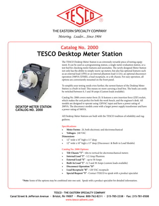 THE EASTERN SPECIALTY COMPANY
Metering. Leader... Since 1904
TESCO - THE EASTERN SPECIALTY COMPANY
Canal Street & Jefferson Avenue · Bristol, PA 19007 · Phone: 800-762-8211 · 215-785-2338 · Fax: 215-781-0508
www.tesco-advent.com
Catalog No. 2000
TESCO Desktop Meter Station
DESKTOP METER STATION
CATALOG NO. 2000
The TESCO Desktop Meter Station is an extremely versatile piece of testing equip-
ment. It can be used as a programming station, a single meter evaluation station, or
a test bed for checking meter features and anomalies (including creep testing!). The
newly designed Meter Station not only has the ability to warm-up meters, but also has
optional features such as an external load (1PH) or an internal phantom load (0.5A),
an optional disconnect operation (500VA XFMR), a load receptacle, or a tilt chassis.
For easy operation, all options are conveniently mounted on the front panel.
To simplify your testing needs even further, the newest feature of the Desktop Meter
Station is a built-in load. This means no more carrying a load box. The loads can easily
be switched between 0, 5 and 30 amps (Custom loads available).
Catalog No. 2000 covers meter form 2S. It features a zero insertion force (ZIF) socket
with textured jaws, which makes the unit perfect for both the work bench, and the
engineer’s desk. All models are designed to operate using 120VAC input and have a
power rating of 200VA. The disconnect models come with a larger power supply trans-
former and have a power rating of 500VA.
All Desktop Meter Stations are built with the TESCO tradition of reliability and rug-
gedness.
Specifications
•	 Meter Forms: 2S, both electronic and electromechanical
•	 Voltages: 240 VAC
Dimensions
•	 12” x 10” x 11” (W x H x D)
•	 12” x 10” x 13” (W x H x D) (Disconnect & Built-in Load Models)
Catalog No. 2000 Options
•	 Tilt Chassis “T” - tilts to vertical for electromechanical meters
•	 Internal Load “I” - 1/2 Amp Phantom
•	 External Load “E” - up to 50 Amps
•	 Built-In Load “L” - 0, 5 and 30 Amps (custom loads available)
•	 Disconnect Operation “D”
•	 Load Receptacle “R” - 120 VAC receptacle
•	 Special Request “S” - Contact TESCO to speak with a product specialist
*Note: Some of the options may be combined into one unit. Speak with a product specialist for detailed information.
 