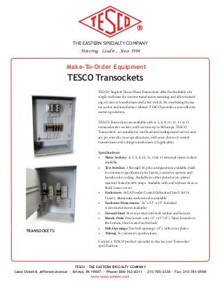 THE EASTERN SPECIALTY COMPANY
Metering. Leader... Since 1904
TESCO - THE EASTERN SPECIALTY COMPANY
Canal Street & Jefferson Avenue · Bristol, PA 19007 · Phone: 800-762-8211 · 215-785-2338 · Fax: 215-781-0508
www.tesco-advent.com
Make-To-Order Equipment
TESCO Transockets
TESCO Single & Three-Phase Transockets offer the flexibility of a
single enclosure for current transformer metering and allow mount-
ing of current transformers and a test switch. By combining the me-
ter socket and transformer cabinet, TESCO provides a cost-effective
metering solution.
TESCO Transockets are available with 4, 5, 6, 8, 10, 11, 13 or 15
terminal meter sockets, with services up to 600 amps. TESCO
Transockets are suitable for overhead and underground service and
are pre-wired to your specifications, with your choice of current
transformers and voltage transformers (if applicable).
Specifications
•	 Meter Sockets: 4, 5, 6, 8, 10, 11, 13 & 15 terminal meter sockets
available.
•	 Test Switches: 1 through 10 pole configurations available, built
to customers specifications for layout, connector options and
handle color coding. Available in either plated or un-plated
material. Rated to 600 Amps. Available with and without clear or
black Lexan covers.
•	 Enclosures: 14GA Powder Coated Galvanized Steel (16GA
Cover); Aluminum enclosure also available
•	 Enclosure Dimensions: 24” x 33” x 12” Standard
(custom enclosures available)
•	 Ground Stud: Pem-type stud with lock washer and hex nut
•	 Knock-Outs: Four knock-outs (3”+3.5”+4”). Three located on
the bottom; One located on the back
•	 Hub Openings: Two hub openings (4”), with cover plates
•	 Wiring: To customers specifications.
Contact a TESCO product specialist to discuss your Transocket
specifications.
TRANSOCKETS
 