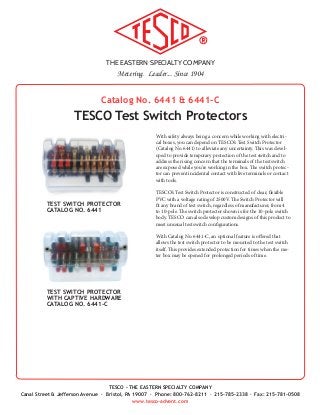 THE EASTERN SPECIALTY COMPANY
Metering. Leader... Since 1904
TESCO - THE EASTERN SPECIALTY COMPANY
Canal Street & Jefferson Avenue · Bristol, PA 19007 · Phone: 800-762-8211 · 215-785-2338 · Fax: 215-781-0508
www.tesco-advent.com
TESCO Test Switch Protectors
Catalog No. 6441 & 6441-C
With safety always being a concern while working with electri-
cal boxes, you can depend on TESCO’s Test Switch Protector
(Catalog No. 6441) to alleviate any uncertainty. This was devel-
oped to provide temporary protection of the test switch and to
address the rising concern that the terminals of the test switch
are exposed while you’re working in the box. The switch protec-
tor can prevent incidental contact with live terminals or contact
with tools.
TESCO’s Test Switch Protector is constructed of clear, flexible
PVC with a voltage rating of 2500V. The Switch Protector will
fit any brand of test switch, regardless of manufacturer, from 4
to 10-pole. The switch protector shown is for the 10-pole switch
body. TESCO can also develop custom designs of this product to
meet unusual test switch configurations.
With Catalog No. 6441-C, an optional feature is offered that
allows the test switch protector to be mounted to the test switch
itself. This provides extended protection for times when the me-
ter box may be opened for prolonged periods of time.
TEST SWITCH PROTECTOR
CATALOG NO. 6441
TEST SWITCH PROTECTOR
WITH CAPTIVE HARDWARE
CATALOG NO. 6441-C
 