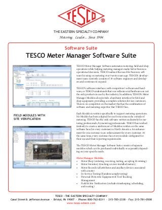 THE EASTERN SPECIALTY COMPANY
Metering. Leader... Since 1904
TESCO - THE EASTERN SPECIALTY COMPANY
Canal Street & Jefferson Avenue · Bristol, PA 19007 · Phone: 800-762-8211 · 215-785-2338 · Fax: 215-781-0508
www.tesco-advent.com
TESCO Meter Manager Software automates metering, field and shop
operations while helping metering managers make better business
operational decisions. TESCO realized the need for business soft-
ware focusing on metering over twenty years ago. TESCO’s develop-
ment team currently consists of 19 software engineers and develop-
ers and continues to expand.
TESCO’s software interfaces with competitors’ software and hard-
ware, as TESCO understands that our software and hardware are not
the only products in use by the industry. In addition, TESCO’s Meter
Manager Modules also provide a hardware interface for field and
shop equipment, providing a complete solution for our customers.
There is no competitor on the market that has the combination of
software and metering expertise that TESCO has.
Each Module is written specifically to support metering operations.
No Module has been adapted for use from some niche outside of
metering. TESCO has the only software written exclusively for me-
tering professionals, by metering professionals. TESCO has worked
tirelessly to create a uniform set of Modules written on the same
software base for every customer in North America. An enhance-
ment for one customer is an enhancement for every customer. At
the same time, every customer has every module configured for
their use and their reporting requirements.
The TESCO Meter Manager Software Suite consists of separate
modules which can be purchased individually or separately depend-
ing on your specific needs.
Meter Manager Modules
•	 Meter Shop (ordering, receiving, testing, accepting & retiring)
•	 Meter Inventory (tracking on non-installed meters)
•	 Meter Records (all attributes and ancillary devices associated
with a meter
•	 In-Service Testing (Random sample testing)
•	 Personal Protective Equipment & Tool Tracking
Management
•	 Field & Site Verification (includes timekeeping, scheduling,
and routing)
Software Suite
TESCO Meter Manager Software Suite
FIELD MODULES WITH
SITE VERIFICATION
 