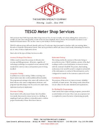 THE EASTERN SPECIALTY COMPANY
Metering. Leader... Since 1904
TESCO - THE EASTERN SPECIALTY COMPANY
Canal Street & Jefferson Avenue · Bristol, PA 19007 · Phone: 800-762-8211 · 215-785-2338 · Fax: 215-781-0508
www.tesco-advent.com
TESCO Meter Shop Services
Accuracy Testing of New Meters
Utilities need to ensure the accuracy of all meters for
revenue and billing purposes. All meters, regardless of
technology and design, are required to meet national ANSI
standards for meter accuracy and operation prior to being
installed.
Acceptance Testing
In addition to accuracy testing, Utilities receiving new
Smart meters must also confirm additional functionality.
The programs and settings in the meter will conform to the
latest release as the meter configurations, firmware, and
programs typically change over the course of a smart meter
deployment and post-deployment.
Disconnect Testing
Smart meters with a disconnect feature have the ability
to remotely disconnect/reconnect power to a dwelling. A
sampling of each new delivery is typically made to confirm
proper functionality of these disconnect devices.
Retirement Testing
This testing verifies the accuracy of the meter being re-
moved from service. TESCO includes a picture of the final
reading as well as a read verification to ensure no issues
with the customer’s final bill. The picture, final reading,
and accuracy test can all be saved to a single record and all
of this information or a subset of this information can be
configured for transfer to the customers system of record.
Certification Testing
The purpose of this test is to ensure accuracy, reliability
and safety of smart meters. The testing ensures that all me-
ters are subject to the same standards and requirements.
Re-Flashing/Re-Programming
Smart meters that require settings, programs, passwords &
security features to be reset. Once reset, an acceptance test
is completed to ensure the meter is functioning properly.
Did you know that TESCO provides Meter Shop Services? Yes, it’s true! Actually, we’ve been offering these services for a
number of years. Our testing facility is state-of-the-art and completely done in-house. We can handle one meter or one-
hundred thousand meters. We can also come to your facility to do the testing there.
TESCO’s software group will work directly with your IT and meter shop personnel to interface with your existing Meter
Records or Customer Information System. Data can be provided in either real-time or batch mode, eliminating the need for
any re-entry of data or duplication errors.
Here’s a list of the types of Meter Services we offer:
 
