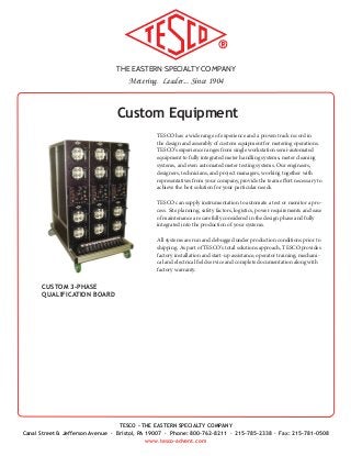 THE EASTERN SPECIALTY COMPANY
Metering. Leader... Since 1904
TESCO - THE EASTERN SPECIALTY COMPANY
Canal Street & Jefferson Avenue · Bristol, PA 19007 · Phone: 800-762-8211 · 215-785-2338 · Fax: 215-781-0508
www.tesco-advent.com
CUSTOM 3-PHASE
QUALIFICATION BOARD
Custom Equipment
TESCO has a wide range of experience and a proven track record in
the design and assembly of custom equipment for metering operations.
TESCO’s experience ranges from single workstation semi-automated
equipment to fully integrated meter handling systems, meter cleaning
systems, and even automated meter testing systems. Our engineers,
designers, technicians, and project managers, working together with
representatives from your company, provide the team effort necessary to
achieve the best solution for your particular needs.
TESCO can supply instrumentation to automate a test or monitor a pro-
cess. Site planning, safety factors, logistics, power requirements and ease
of maintenance are carefully considered in the design phase and fully
integrated into the production of your systems.
All systems are run and debugged under production conditions prior to
shipping. As part of TESCO’s total solutions approach, TESCO provides
factory installation and start-up assistance; operator training; mechani-
cal and electrical field service and complete documentation along with
factory warranty.
 