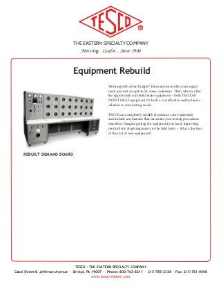 THE EASTERN SPECIALTY COMPANY
Metering. Leader... Since 1904
TESCO - THE EASTERN SPECIALTY COMPANY
Canal Street & Jefferson Avenue · Bristol, PA 19007 · Phone: 800-762-8211 · 215-785-2338 · Fax: 215-781-0508
www.tesco-advent.com
REBUILT DEMAND BOARD
Equipment Rebuild
Working with a thin budget? There are times when new equip-
ment just isn’t an option for some customers. That’s why we offer
the opportunity to rebuild older equipment – both TESCO &
NON-TESCO equipment. It’s both a cost effective method and a
solution to your testing needs.
TESCO can completely modify & enhance your equipment
and include any features that can make your testing procedures
smoother. Imagine getting the equipment you need, improving
productivity & getting meters to the field faster – All at a fraction
of the cost of new equipment!
 