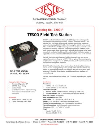 THE EASTERN SPECIALTY COMPANY
Metering. Leader... Since 1904
TESCO - THE EASTERN SPECIALTY COMPANY
Canal Street & Jefferson Avenue · Bristol, PA 19007 · Phone: 800-762-8211 · 215-785-2338 · Fax: 215-781-0508
www.tesco-advent.com
Catalog No. 2100
TESCO Desktop Meter Station
DESKTOP METER STATION
CATALOG NO. 2100
The TESCO Desktop Meter Station is an extremely versatile piece of testing equip-
ment. It can be used as a programming station, a single meter evaluation station, or
a test bed for checking meter features and anomalies (including creep testing!). The
newly designed Meter Station not only has the ability to warm-up meters, but also has
optional features such as an external load (1PH) or an internal phantom load (0.5A),
an optional disconnect operation (500VA XFMR), a load receptacle, or a tilt chassis.
For easy operation, all options are conveniently mounted on the front panel.
To simplify your testing needs even further, the newest feature of the Desktop Meter
Station is a built-in load. This means no more carrying a load box. The loads can easily
be switched between 0, 5 and 30 amps (Custom loads available).
Catalog No. 2100 is form selectable (1, 2, 3, 4, 5/45, 6/36, 8, 9, 12, 14, 15, 16) & voltage
selectable (120, 208, 240, 277 & optional 480). It features a zero insertion force (ZIF)
socket with textured jaws, which makes the unit perfect for both the work bench, and
the engineer’s desk. All models are designed to operate using 120VAC input and have
a power rating of 200VA. The disconnect models come with a larger power supply
transformer and have a power rating of 500VA.
All Desktop Meter Stations are built with the TESCO tradition of reliability and rug-
gedness.
Specifications
•	 Meter Forms: Form Selectable 1, 2, 3, 4, 5/45, 6/36, 8, 9, 12, 14, 15, 16
•	 Voltages: Voltage Selectable 120/208/240/277 VAC; 480 VAC optional
Dimensions
•	 12” x 10” x 11” (W x H x D)
•	 12” x 10” x 13” (W x H x D) (Disconnect & Built-in Load Models)
Catalog No. 2100 Options*
•	 Tilt Chassis “T” - tilts to vertical for electromechanical meters
•	 Internal Load “I” - 1/2 Amp Phantom
•	 External Load “E” - up to 50 Amps
•	 Built-In Load “L” - 0, 5 and 30 Amps (custom loads available)
•	 Custom Forms “F”
•	 Disconnect Operation “D”
•	 Load Receptacle “R” - 120 VAC receptacle
•	 Special Request “S” - Contact TESCO to speak with a product specialist
•	 480 VAC Meter Testing “V”
*Note: Some of the options may be com-
bined into one unit. Speak with a product
specialist for detailed information.
 