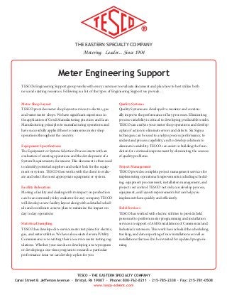 THE EASTERN SPECIALTY COMPANY
Metering. Leader... Since 1904
TESCO - THE EASTERN SPECIALTY COMPANY
Canal Street & Jefferson Avenue · Bristol, PA 19007 · Phone: 800-762-8211 · 215-785-2338 · Fax: 215-781-0508
www.tesco-advent.com
Meter Engineering Support
TESCO’s Engineering Support group works with every customer to evaluate document and plan how to best utilize both
new and existing resources. Following is a list of the types of Engineering Support we provide…
Meter Shop Layout
TESCO provides meter shop layout services to electric, gas
and water meter shops. We have significant experience in
the application of Good Manufacturing practices and Lean
Manufacturing principles to manufacturing operations and
have successfully applied these to numerous meter shop
operations throughout the country.
Equipment Specifications
The Equipment or System Selection Process starts with an
evaluation of existing operations and the development of a
System Requirements document. This document is then used
to identify potential suppliers and solicit bids for the equip-
ment or system. TESCO then works with the client to evalu-
ate and select the most appropriate equipment or system.
Facility Relocation
Moving a facility and dealing with its impact on production
can be an extremely risky endeavor for any company. TESCO
will develop a new facility layout along with a detailed sched-
ule and coordinate a move plan to minimize the impact on
day to day operations
Statistical Sampling
TESCO has developed in-service meter test plans for electric,
gas, and water utilities. We have also assisted several Utility
Commissions in re-writing their in-service meter testing reg-
ulations. Whether your needs are developing a new program
or developing a one-time program to research a particular
performance issue we can develop a plan for you
Quality Systems
Quality Systems are developed to monitor and continu-
ally improve the performance of key processes. Eliminating
process variability is critical to developing predictable results.
TESCO can analyze your meter shop operations and develop
a plan of action to eliminate errors and defects. Six Sigma
techniques can be used to analyze process performance, to
understand process capability, and to develop solutions to
eliminate variability. TESCO can assist in building the foun-
dation for continual improvement by eliminating the sources
of quality problems.
Project Management
TESCO provides complete project management services for
implementing operational improvements including schedul-
ing, equipment procurement, installation management, and
project cost control. TESCO not only can develop process,
equipment, and layout improvements but can help you
implement them quickly and efficiently.
Field Services
TESCO has worked with electric utilities to provide field
personnel to perform meter programming and installation
services in support of AMR installations of Commercial and
Industrial customers. This work has included the scheduling,
tracking, and data reporting of new installations as well as
installations that need to be revisited for updated program-
ming.
 