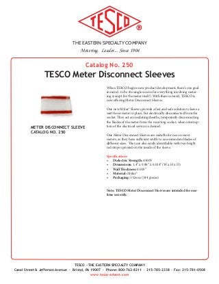 THE EASTERN SPECIALTY COMPANY
Metering. Leader... Since 1904
TESCO - THE EASTERN SPECIALTY COMPANY
Canal Street & Jefferson Avenue · Bristol, PA 19007 · Phone: 800-762-8211 · 215-785-2338 · Fax: 215-781-0508
www.tesco-advent.com
Catalog No. 250
TESCO Meter Disconnect Sleeves
When TESCO begins new product development, there’s one goal
in mind...to be the single source for everything involving meter-
ing (except for the meter itself). With than in mind, TESCO is
now offering Meter Disconnect Sleeves.
Our new Mylar® Sleeves provide a fast and safe solution to leave a
watt-hour meter in place, but electrically disconnected from the
socket. They act as insulating sheaths, temporarily disconnecting
the blades of the meter from the receiving socket, when interrup-
tion of the electrical service is desired.
Our Meter Disconnect Sleeves are suitable for use on most
meters, as they have sufficient width to accommodate blades of
different sizes. They are also easily identifiable with two bright
red stripes printed on the inside of the sleeve.
Specifications
•	 Dielectric Strength: 4500V
•	 Dimensions: 1.4” x 0.86” x 0.014” (W x H x D)
•	 Wall Thickness: 0.005”
•	 Material: Mylar®
•	 Packaging: 1 Gross (144 pieces)
Note: TESCO Meter Disconnect Sleeves are intended for one-
time use only.
METER DISCONNECT SLEEVE
CATALOG NO. 250
 