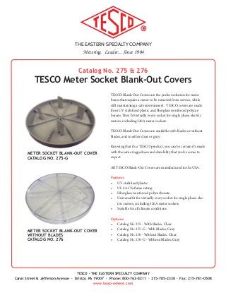 THE EASTERN SPECIALTY COMPANY
Metering. Leader... Since 1904
TESCO - THE EASTERN SPECIALTY COMPANY
Canal Street & Jefferson Avenue · Bristol, PA 19007 · Phone: 800-762-8211 · 215-785-2338 · Fax: 215-781-0508
www.tesco-advent.com
Catalog No. 275 & 276
TESCO Meter Socket Blank-Out Covers
TESCO Blank-Out Covers are the perfect solution for meter
boxes that require a meter to be removed from service, while
still maintaining a safe environment. TESCO covers are made
from UV stabilized plastic and fiberglass reinforced polycar-
bonate. They fit virtually every socket for single phase electric
meters, including 320A meter sockets.
TESCO Blank-Out Covers are available with blades or without
blades, and in either clear or gray.
Knowing that it’s a TESCO product, you can be certain it’s made
with the same ruggedness and durability that you’ve come to
expect.
All TESCO Blank-Out Covers are manufactured in the USA.
Features
•	 UV stabilized plastic
•	 UL 94-5Va flame rating
•	 Fiberglass reinforced polycarbonate
•	 Universal fit for virtually every socket for single phase elec-
tric meters, including 320A meter sockets
•	 Suitable for all climate conditions
Options
•	 Catalog No. 275 - With Blades, Clear
•	 Catalog No. 275-G - With Blades, Gray
•	 Catalog No. 276 - Without Blades, Clear
•	 Catalog No. 276-G - Without Blades, Gray
METER SOCKET BLANK-OUT COVER
CATALOG NO. 275-G
METER SOCKET BLANK-OUT COVER
WITHOUT BLADES
CATALOG NO. 276
 