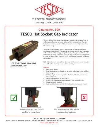 THE EASTERN SPECIALTY COMPANY
Metering. Leader... Since 1904
TESCO - THE EASTERN SPECIALTY COMPANY
Canal Street & Jefferson Avenue · Bristol, PA 19007 · Phone: 800-762-8211 · 215-785-2338 · Fax: 215-781-0508
www.tesco-advent.com
HOT SOCKET GAP INDICATOR
CATALOG NO. 300
Catalog No. 300
TESCO Hot Socket Gap Indicator
The new TESCO Hot Socket Gap Indicator is used to determine if a meter
socket jaw has become worn-out and unsafe for continued use. The Gap
Indicator determines unsafe holding force on meter socket jaws based on
laboratory testing.
The TESCO Gap Indicator is quick, easy-to-use and has a rugged, non-
conductive insulated shell. The mechanical tool engages the jaws of a meter
socket and will indicate a gap or significant loss of jaw pre-load. Total esti-
mated time of testing four jaws is less than 30 seconds. Even minor gaps can
result in electrical arcing, resulting with a more serious problem, failure, or
electrical fire.
Note: If feasible, service should be disconnected. Personal protective equip-
ment (PPE) should always be used while operating.
Features
•	 Easy-to-use design
•	 Determines unsafe holding-force on meter socket jaws based on labora-
tory testing
•	 Blade spring force was designed to effectively determine a minimum
unsafe threshold.
•	 Insulated plastic body (Rated 3000 V)
•	 Spring steel blade used to withstand daily use/travel/vibration
•	 No maintenance required
•	 Calibrated for 5 years or 1,000,000 sockets (whichever occurs first)
No indication of a “bad” socket
gap/loss of spring force.
Red indication of a “bad” socket
gap/loss of spring force.
X
 