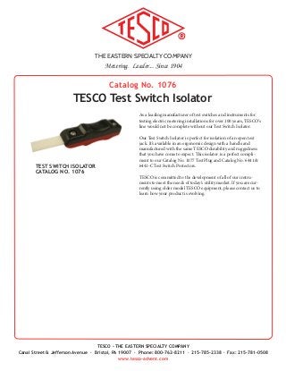 THE EASTERN SPECIALTY COMPANY
Metering. Leader... Since 1904
TESCO - THE EASTERN SPECIALTY COMPANY
Canal Street & Jefferson Avenue · Bristol, PA 19007 · Phone: 800-762-8211 · 215-785-2338 · Fax: 215-781-0508
www.tesco-advent.com
As a leading manufacturer of test switches and instruments for
testing electric metering installations for over 100 years, TESCO’s
line would not be complete without our Test Switch Isolator.
Our Test Switch Isolator is perfect for isolation of an open test
jack. It’s available in an ergonomic design with a handle and
manufactured with the same TESCO durability and ruggedness
that you have come to expect. This isolator is a perfect compli-
ment to our Catalog No. 1077 Test Plug and Catalog No. 6441 &
6441-C Test Switch Protectors.
TESCO is committed to the development of all of our instru-
ments to meet the needs of today's utility market. If you are cur-
rently using older model TESCO equipment, please contact us to
learn how your product is evolving.
Catalog No. 1076
TESCO Test Switch Isolator
TEST SWITCH ISOLATOR
CATALOG NO. 1076
 