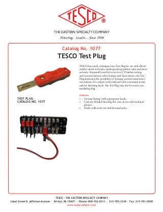 THE EASTERN SPECIALTY COMPANY
Metering. Leader... Since 1904
TESCO - THE EASTERN SPECIALTY COMPANY
Canal Street & Jefferson Avenue · Bristol, PA 19007 · Phone: 800-762-8211 · 215-785-2338 · Fax: 215-781-0508
www.tesco-advent.com
TESCO has newly redesigned our Test Plug for use with all test
switch current test jacks, making testing quicker, safer and more
accurate. Frequently used for in-service CT burden testing,
and current injection when testing watt-hour meters, the Test
Plug eliminates the possibility of opening current transformer
secondaries. It’s compact and polarized with convenient termi-
nals for fastening leads. The Test Plug may also be used as an
insulating plug.
Features
•	 40 Amp Rating (with appropriate leads).
•	 Contour Molded Housing (for ease of use with insulated
gloves).
•	 Works with most test switches and jacks.
Catalog No. 1077
TESCO Test Plug
TEST PLUG
CATALOG NO. 1077
 