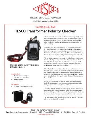 THE EASTERN SPECIALTY COMPANY
Metering. Leader... Since 1904
TESCO - THE EASTERN SPECIALTY COMPANY
Canal Street & Jefferson Avenue · Bristol, PA 19007 · Phone: 800-762-8211 · 215-785-2338 · Fax: 215-781-0508
www.tesco-advent.com
Catalog No. 865
TESCO Transformer Polarity Checker
This instrument is used to check the correctness of polarity mark-
ings on transformers. In operation, the two leads carrying the test
current are connected to one of the transformer windings. The
other two leads from the indicating meter are connected to the
other winding.
When the push button is depressed, DC current from a small
dry cell flows through the transformer winding. The momentary
induced voltage in the other winding causes the center-zero mil-
liammeter to deflect in one direction. When the push button is re-
leased, the reverse induced voltage causes an opposite deflection.
The leads with the polarity marks are attached to the transformer
terminals having polarity marks. If the latter are correct, the meter
will deflect to the right when the button is depressed, and to the
left when it is released. Incorrect polarity will cause the meter
deflections to be the reverse of the above.
The polarity checker can be used on all types of transformers
through a great range of sizes. It will operate equally well on small
electronic and instrument transformers, metering transformers,
both potential and current, and large power transformers. A sensi-
tivity control adjusts the current to suit the size of the transformer
to be checked.
In addition to checking the polarity of a single transformer by
itself, this device can be used to check out the correctness of the
wiring in a transformer rated meter installation.
To use the polarity checker for this purpose, connect the test cur-
rent leads to the isolated primary of one of the instrument trans-
formers, either potential or current. The indicating meter leads are
then connected to various terminals on the test switch or meter.
The small panel meter requires no calibration, and the size D dry
cell is easily and quickly replaced.
Specifications
•	 Power: one D size dry cell
•	 Size: 3.75” x 6.25” x 2.75”
•	 Weight: 1.6 lbs.
Accessories
•	 Carrying Case, Catalog No. 901
TRANSFORMER POLARITY CHECKER
CATALOG NO. 865
 