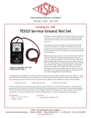 THE EASTERN SPECIALTY COMPANY
Metering. Leader... Since 1904
TESCO - THE EASTERN SPECIALTY COMPANY
Canal Street & Jefferson Avenue · Bristol, PA 19007 · Phone: 800-762-8211 · 215-785-2338 · Fax: 215-781-0508
www.tesco-advent.com
Catalog No. 900
TESCO Service Ground Test Set
This device has been designed to check the condition of the ground
connection on a secondary service. If for any reason the ground
connection has a resistance, this can be immediately detected by
the Test Set.
The instrument consists essentially of a voltmeter which can be
shunted by a resistance of 60 ohms. The voltmeter is of the sup-
pressed zero type with a double range, from 65 to 130 or from 130
to 260, and can be used for checking service voltage independently
of the ground test.
When making the ground test, connect one lead to a live 120V leg
of the service and the other lead to the ground connection. De-
press the range button marked “130 V.” The voltmeter will indicate
the prevailing voltage. Then depress the button marked “Ground
Test.” Two amperes will now ow through the shunt resistor and the
ground return. If the resistance of the ground is zero, then there
should be no change in the reading of the voltmeter. But if the
ground connection has measurable resistance, then part of the IR
drop will be across the ground, leaving less across the shunt resis-
tor, and the reading of the voltmeter will drop.
The suppressed zero magnifies the visible effect of the voltage drop and also facilitates reading of the actual voltage on a small
meter of this type. Scale divisions are in increments of two volts in terms of the low range, four volts on the high range. To as-
sist in making a rapid check of the condition of the ground, the voltmeter scale is divided into colored sectors as follows:
	 • Red 65 to 86 Volts	   • Yellow 86 to 106 Volts	 	 • Green 106 to 130 Volts
The 86 and 106 volt points correspond, respectively, to ground resistance of 24 and 8 ohms. In addition to checking service
grounds, the Test Set can be used to check the condition of potential transformers on transformer rated metering installations.
The current drain at 120 volts is 2 amperes, which will place a burden of 240 voltamperes on the secondary of the potential
transformer. Any excessive deflection of the voltmeter will then indicate a condition requiring further investigation.
Specifications
•	 Size: 6.5” x 4.125” x 2.625”
•	 Weight: 1.375 lbs.
SERVICE GROUND TEST SET
CATALOG NO. 900
Accessories
•	 Carrying Case, Catalog No. 901
 