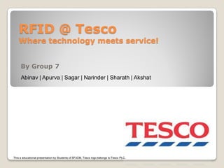 RFID @ Tesco
    Where technology meets service!


     By Group 7
     Abinav | Apurva | Sagar | Narinder | Sharath | Akshat




This a educational presentation by Students of SPJCM, Tesco logo belongs to Tesco PLC.