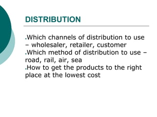 DISTRIBUTION
●Which channels of distribution to use
– wholesaler, retailer, customer
●Which method of distribution to use –
road, rail, air, sea
●How to get the products to the right
place at the lowest cost
 