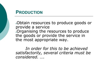 PRODUCTION
●Obtain resources to produce goods or
provide a service
●Organising the resources to produce
the goods or provide the service in
the most appropriate way.
In order for this to be achieved
satisfactorily, several criteria must be
considered. ….
 