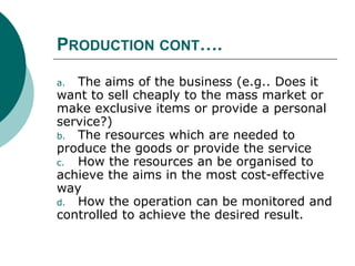 PRODUCTION CONT….
a. The aims of the business (e.g.. Does it
want to sell cheaply to the mass market or
make exclusive items or provide a personal
service?)
b. The resources which are needed to
produce the goods or provide the service
c. How the resources an be organised to
achieve the aims in the most cost-effective
way
d. How the operation can be monitored and
controlled to achieve the desired result.
 