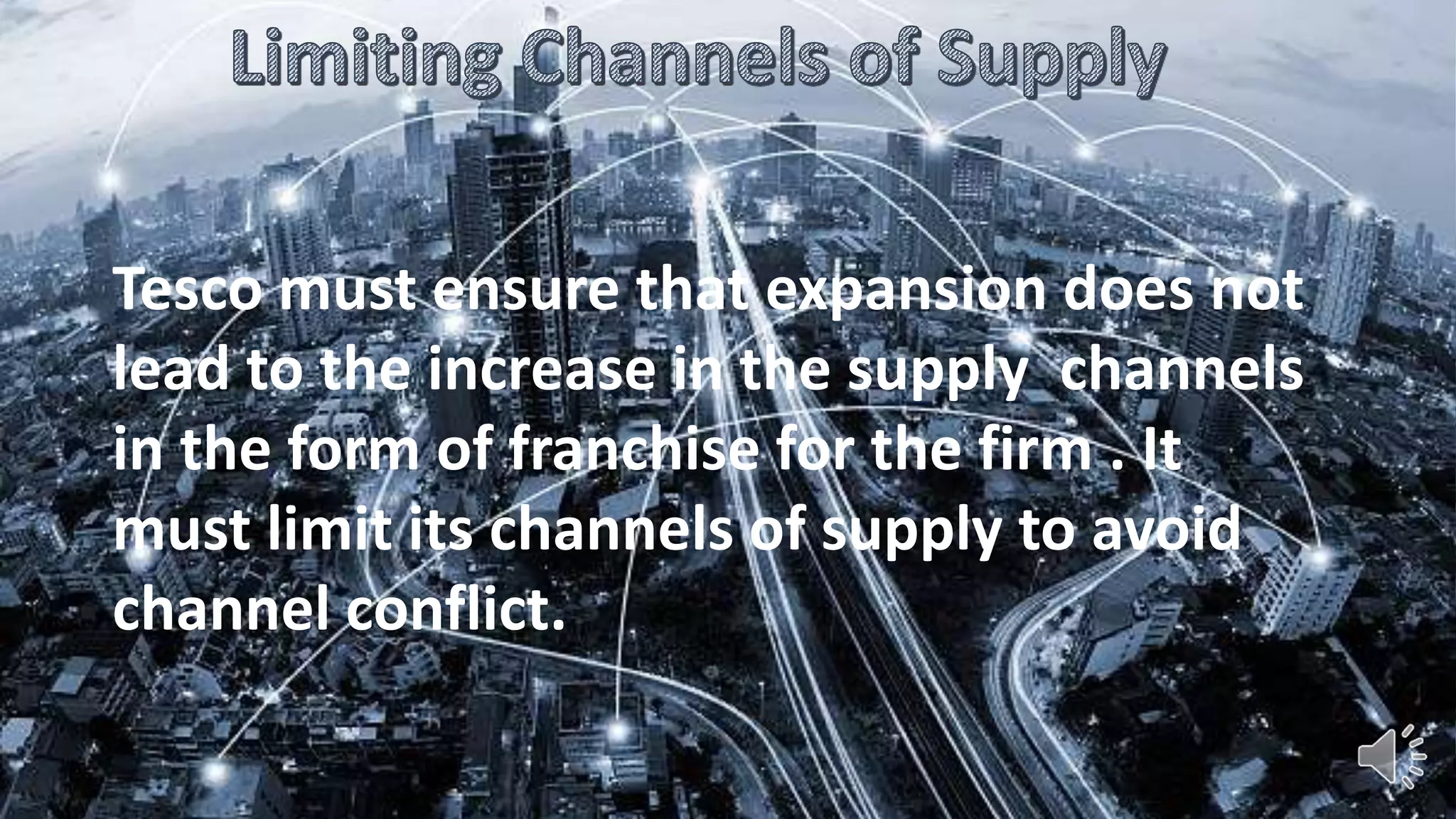 Tesco must ensure that expansion does not
lead to the increase in the supply channels
in the form of franchise for the firm . It
must limit its channels of supply to avoid
channel conflict.
 