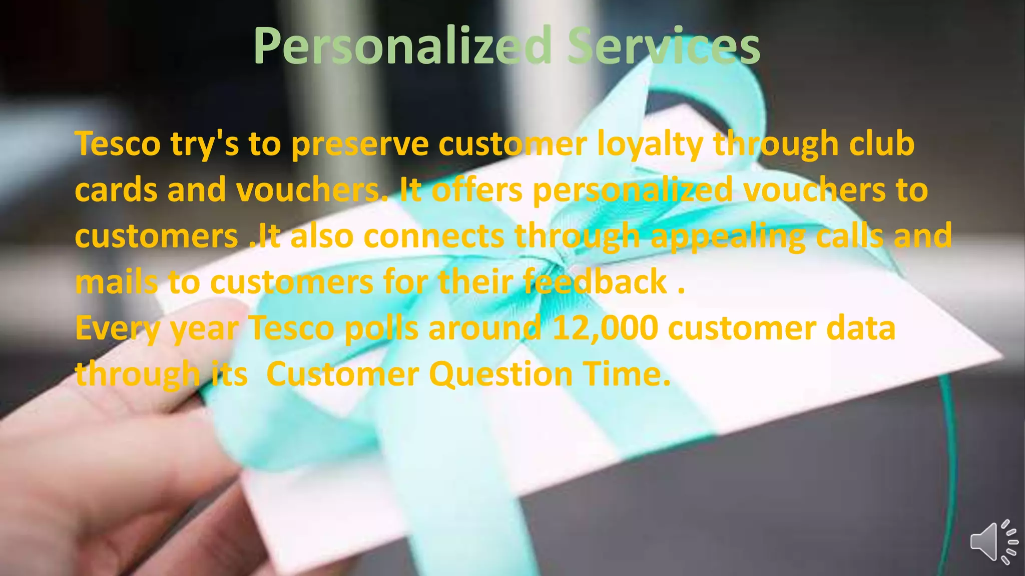 Personalized Services
Tesco try's to preserve customer loyalty through club
cards and vouchers. It offers personalized vouchers to
customers .It also connects through appealing calls and
mails to customers for their feedback .
Every year Tesco polls around 12,000 customer data
through its Customer Question Time.
 