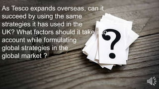 As Tesco expands overseas, can it
succeed by using the same
strategies it has used in the
UK? What factors should it take into
account while formulating
global strategies in the
global market ?
 