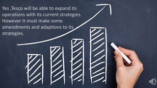 Yes ,Tesco will be able to expand its
operations with its current strategies.
However it must make some
amendments and adaptions to its
strategies.
 