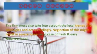 ⓁⓄⒸⒶⓁ ⓉⓇⒺⓃⒹⓈ
The firm must also take into account the local trends and
ideologies and act accordingly. Neglection of this might
result in severe losses as in case of fresh & easy
Neighborhood.
 