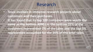 Research
• Tesco involves in immense research projects about
customers and their purchases.
• It has found that its top 100 customers were worth the
same as the bottom 4000 I.e. the bottom 25% of the
customers represented 2% of the sales and the top 5%
represented accounted for the 20% of the total sales.
 