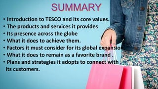 • Introduction to TESCO and its core values.
• The products and services it provides
• Its presence across the globe
• What it does to achieve them.
• Factors it must consider for its global expansion.
• What it does to remain as a favorite brand .
• Plans and strategies it adopts to connect with
its customers.
 