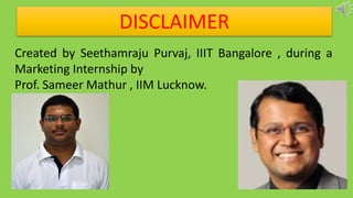 DISCLAIMER
Created by Seethamraju Purvaj, IIIT Bangalore , during a
Marketing Internship by
Prof. Sameer Mathur , IIM Lucknow.
 