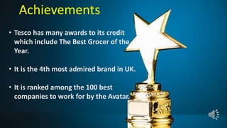 • Tesco has many awards to its credit
which include The Best Grocer of the
Year.
• It is the 4th most admired brand in UK.
• It is ranked among the 100 best
companies to work for by the Avatar.
Achievements
 