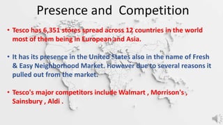 • Tesco has 6,351 stores spread across 12 countries in the world
most of them being in European and Asia.
• It has its presence in the United States also in the name of Fresh
& Easy Neighborhood Market. However due to several reasons it
pulled out from the market.
• Tesco's major competitors include Walmart , Morrison's ,
Sainsbury , Aldi .
Presence and Competition
 