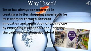 Tesco has always concentrated in
creating a better shopping experience for
its customers through constant
innovation and application of technology
by expanding its channels and updating
the existing and attractive advertising.
Why Tesco?
 