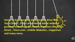 Some of its innovative ideas include drive-thru ,
Tesco Direct . It has also tried to adapt with the
growing technology by introducing plans like Tesco
Direct , Tesco.com , mobile Websites , magazines
and many more.
 