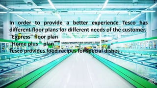 In order to provide a better experience Tesco has
different floor plans for different needs of the customer.
"Express" floor plan
"Home plus " plan
Tesco provides food recipes for special dishes .
 