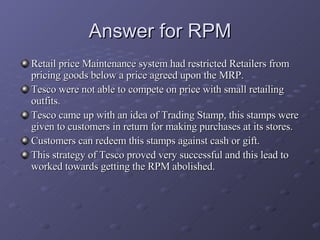 Answer for RPM <ul><li>Retail price Maintenance system had restricted Retailers from pricing goods below a price agreed up...