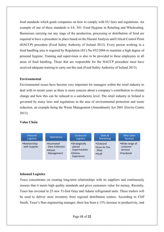 Page 11 of 22
food standards which guide companies on how to comply with EU laws and regulations. An
example of one of these standards is I.S. 341: Food Hygiene in Retailing and Wholesaling.
Businesses carrying out any stage of the production, processing or distribution of food are
required to have a procedure in place based on the Hazard Analysis and Critical Control Point
(HACCP) procedure (Food Safety Authority of Ireland 2013). Every person working in a
food handling area is required by Regulation (EC) No 852/2004 to maintain a high degree of
personal hygiene. Training and supervision is also to be provided to these employees in all
areas of food handling. Those that are responsible for the HACCP procedure must have
received adequate training to carry out this task (Food Safety Authority of Ireland 2013).
Environmental
Environmental issues have become very important for managers within the retail industry to
deal with in recent years as there is more concern about a company’s contribution to climate
change and how this can be reduced to a satisfactory level. The retail industry in Ireland is
governed by many laws and regulations in the area of environmental protection and waste
reduction, an example being the Waste Management (Amendment) Act 2001 (Enviro Centre
2013).
Value Chain
Inbound Logistics
Tesco concentrates on creating long-term relationships with its suppliers and continuously
ensures that it meets high quality standards and gives customers value for money. Recently,
Tesco has invested in 25 new 51-foot Gray and Adams refrigerated units. These trailers will
be used to deliver store inventory from regional distribution centres. According to Cliff
Smith, Tesco’s fleet engineering manager, there has been a 13% increase in productivity, and
Inbound
Logistics
•Relationship
with Supplier
Operations
•Auomated
Data Collection
•Waste
Management
Outbound
Logistics
•Strategically
placed
Supermarkets
•Online
Experience
Sales &
Marketing
•Clubcard
•Scan As You
Shop
•Hudl
After Sales
Services
•Wide range of
customer
services
•Facebook
 