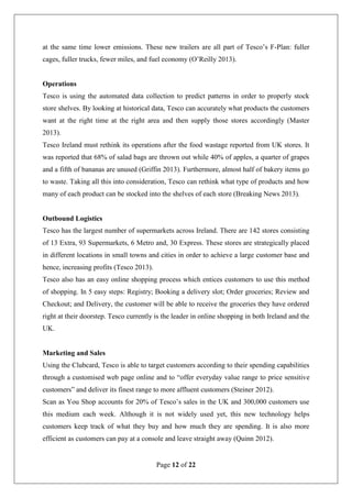 Page 12 of 22
at the same time lower emissions. These new trailers are all part of Tesco’s F-Plan: fuller
cages, fuller trucks, fewer miles, and fuel economy (O’Reilly 2013).
Operations
Tesco is using the automated data collection to predict patterns in order to properly stock
store shelves. By looking at historical data, Tesco can accurately what products the customers
want at the right time at the right area and then supply those stores accordingly (Master
2013).
Tesco Ireland must rethink its operations after the food wastage reported from UK stores. It
was reported that 68% of salad bags are thrown out while 40% of apples, a quarter of grapes
and a fifth of bananas are unused (Griffin 2013). Furthermore, almost half of bakery items go
to waste. Taking all this into consideration, Tesco can rethink what type of products and how
many of each product can be stocked into the shelves of each store (Breaking News 2013).
Outbound Logistics
Tesco has the largest number of supermarkets across Ireland. There are 142 stores consisting
of 13 Extra, 93 Supermarkets, 6 Metro and, 30 Express. These stores are strategically placed
in different locations in small towns and cities in order to achieve a large customer base and
hence, increasing profits (Tesco 2013).
Tesco also has an easy online shopping process which entices customers to use this method
of shopping. In 5 easy steps: Registry; Booking a delivery slot; Order groceries; Review and
Checkout; and Delivery, the customer will be able to receive the groceries they have ordered
right at their doorstep. Tesco currently is the leader in online shopping in both Ireland and the
UK.
Marketing and Sales
Using the Clubcard, Tesco is able to target customers according to their spending capabilities
through a customised web page online and to “offer everyday value range to price sensitive
customers” and deliver its finest range to more affluent customers (Steiner 2012).
Scan as You Shop accounts for 20% of Tesco’s sales in the UK and 300,000 customers use
this medium each week. Although it is not widely used yet, this new technology helps
customers keep track of what they buy and how much they are spending. It is also more
efficient as customers can pay at a console and leave straight away (Quinn 2012).
 