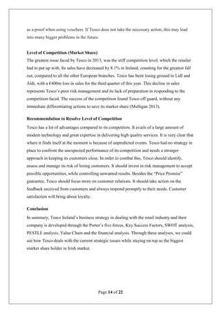 Page 14 of 22
as a proof when using vouchers. If Tesco does not take the necessary action, this may lead
into many bigger problems in the future.
Level of Competition (Market Share)
The greatest issue faced by Tesco in 2013, was the stiff competition level, which the retailer
had to put up with. Its sales have decreased by 8.1% in Ireland, counting for the greatest fall
out, compared to all the other European branches. Tesco has been losing ground to Lidl and
Aldi, with a €400m loss in sales for the third quarter of this year. This decline in sales
represents Tesco’s poor risk management and its lack of preparation in responding to the
competition faced. The success of the competition found Tesco off guard, without any
immediate differentiating actions to save its market share (Mulligan 2013).
Recommendation to Resolve Level of Competition
Tesco has a lot of advantages compared to its competitors. It avails of a large amount of
modern technology and great expertise in delivering high quality services. It is very clear that
where it finds itself at the moment is because of unpredicted events. Tesco had no strategy in
place to confront the unexpected performance of its competition and needs a stronger
approach in keeping its customers close. In order to combat this, Tesco should identify,
assess and manage its risk of losing customers. It should invest in risk management to accept
possible opportunities, while controlling unwanted results. Besides the “Price Promise”
guarantee, Tesco should focus more on customer relations. It should take action on the
feedback received from customers and always respond promptly to their needs. Customer
satisfaction will bring about loyalty.
Conclusion
In summary, Tesco Ireland’s business strategy in dealing with the retail industry and their
company is developed through the Porter’s five forces, Key Success Factors, SWOT analysis,
PESTLE analysis, Value Chain and the financial analysis. Through these analyses, we could
see how Tesco deals with the current strategic issues while staying on top as the biggest
market share holder in Irish market.
 