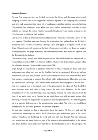 Page 15 of 22
Learning Process
For our first group meeting, we booked a room in the library and discussed about which
company to choose. One of the suggestions was to do Ryanair as our company since our main
aim is to pick a company that has a lot of weaknesses. Another member suggested picking
GlaxoSmithKline. However, since GSK has only limited information available in their
website, we rejected the option. Finally, we decided to choose Tesco Ireland as there is a lot
of information available on their website.
Our task was to find as much information about Tesco’s Mission, Vision and Values for the
next meeting. Therefore, everyone brought the information they gathered and we decided to
divide the work. For this, we created a Google Drive and typed in everyone’s work on the
drive. Although our work went over the limit of one page, we tried to cut down our work to
fit everything into one page. At the end, each member rechecked their work and a person sent
the document to the lecturer.
Our next meeting’s agenda was about the presentation. We decided to divide up the work, so
two members would do PESTLE Analysis and two others would do Company Analysis while
the other two work on Corporate Governance and CSR.
Even though we decided on a deadline within two weeks, everyone got busy with other
assignments and class tests and so the deadline had to be postponed. When we had our
presentation date due near, we met up and considered how much work everyone had done.
One member volunteered to work on PowerPoint slides and animations. Therefore, everyone
put up their work on Google Drive and the slides were done three days prior to the due date.
Our next meeting was in the actual room of the presentation for rehearsal. We decided to
wear business attire and tried to keep within the time limit. However, in the actual
presentation we went over the time. This was mainly because we were careless about the
time. If we had a timer on in front of us, we might have been able to speed up our talks.
Similarly, we were not prepared for the questions after the presentations. We had struggled a
lot as a team to find answers to the questions that were asked. We believe we could have
done better if we had some questions and answers prepared.
On our next meeting we had a discussion about the report. At first we read out the
requirements and thought we had to do all of the ten topics and themes given in the course
outline. Therefore, we divided up the work and were half way through. We were stressing
over so much on our work. However, one of the members coincidentally talked to the lecture
on a doubt that had arisen and discovered that we did not have to do all of the ten topics. We
 