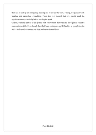 Page 16 of 22
then had to call up an emergency meeting and re-divide the work. Finally, we put our work
together and rechecked everything. From this we learned that we should read the
requirements very carefully before starting the work.
Overall, we have learned to co-operate with fellow team members and have gained valuable
presentations skills. Even though there had been confusions and difficulties in completing the
work, we learned to manage our time and meet the deadlines.
 