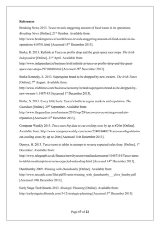 Page 17 of 22
References
Breaking News 2013. Tesco reveals staggering amount of food waste in its operations.
Breaking News [Online], 21st
October. Available from:
http://www.breakingnews.ie/world/tesco-reveals-staggering-amount-of-food-waste-in-its-
operations-610781.html [Accessed 15th
December 2013].
Burke, R. 2013. Rethink at Tesco as profits drop and the great space race stops. The Irish
Independent [Online], 21st
April. Available from:
http://www.independent.ie/business/irish/rethink-at-tesco-as-profits-drop-and-the-great-
space-race-stops-29210680.html [Accessed 28th
November 2013].
Burke-Kennedy, E. 2013. Superquinn brand to be dropped by new owners. The Irish Times
[Online], 7th
August. Available from:
http://www.irishtimes.com/business/economy/ireland/superquinn-brand-to-be-dropped-by-
new-owners-1.1487145 [Accessed 1st
December 2013].
Butler, S. 2013. Every little hurts: Tesco’s battle to regain markets and reputation. The
Guardian [Online], 29th
September. Available from:
http://www.theguardian.com/business/2013/sep/29/tesco-recovery-strategy-markets-
reputation [Accessed 12th
December 2013].
Computer Weekly 2013. Tesco uses big data to cut cooling costs by up to €20m [Online].
Available from: http://www.computerweekly.com/news/2240184482/Tesco-uses-big-data-to-
cut-cooling-costs-by-up-to-20m [Accessed 11th December 2013].
Dennys, H. 2013. Tesco turns to tablet in attempt to reverse expected sales drop. [Online], 1st
December. Available from:
http://www.telegraph.co.uk/finance/newsbysector/retailandconsumer/10487154/Tesco-turns-
to-tablet-in-attempt-to-reverse-expected-sales-drop.html [Accessed 14th
December 2013].
Dunnhumby 2009. Winning with Dunnhumby [Online]. Available from:
http://www.tescoplc.com/files/pdf/Events/winning_with_dunnhumby___clive_humby.pdf
[Accessed 19th December 2013].
Early Stage Tech Boards 2013. Strategic Planning [Online]. Available from:
http://earlystagetechboards.com/3-12-strategic-planning [Accessed 3rd
December 2013].
 
