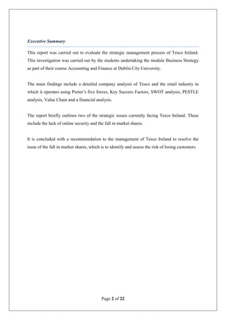 Page 2 of 22
Executive Summary
This report was carried out to evaluate the strategic management process of Tesco Ireland.
This investigation was carried out by the students undertaking the module Business Strategy
as part of their course Accounting and Finance at Dublin City University.
The main findings include a detailed company analysis of Tesco and the retail industry in
which it operates using Porter’s five forces, Key Success Factors, SWOT analysis, PESTLE
analysis, Value Chain and a financial analysis.
The report briefly outlines two of the strategic issues currently facing Tesco Ireland. These
include the lack of online security and the fall in market shares.
It is concluded with a recommendation to the management of Tesco Ireland to resolve the
issue of the fall in market shares, which is to identify and assess the risk of losing customers.
 