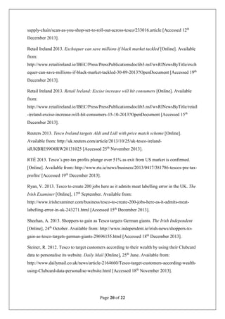 Page 20 of 22
supply-chain/scan-as-you-shop-set-to-roll-out-across-tesco/233016.article [Accessed 12th
December 2013].
Retail Ireland 2013. Exchequer can save millions if black market tackled [Online]. Available
from:
http://www.retailireland.ie/IBEC/Press/PressPublicationsdoclib3.nsf/wvRINewsByTitle/exch
equer-can-save-millions-if-black-market-tackled-30-09-2013?OpenDocument [Accessed 19th
December 2013].
Retail Ireland 2013. Retail Ireland: Excise increase will hit consumers [Online]. Available
from:
http://www.retailireland.ie/IBEC/Press/PressPublicationsdoclib3.nsf/wvRINewsByTitle/retail
-ireland-excise-increase-will-hit-consumers-15-10-2013?OpenDocument [Accessed 15th
December 2013].
Reuters 2013. Tesco Ireland targets Aldi and Lidl with price match scheme [Online].
Available from: http://uk.reuters.com/article/2013/10/25/uk-tesco-ireland-
idUKBRE99O0RW20131025 [Accessed 25th
November 2013].
RTÉ 2013. Tesco’s pre-tax profits plunge over 51% as exit from US market is confirmed.
[Online]. Available from: http://www.rte.ie/news/business/2013/0417/381786-tescos-pre-tax-
profits/ [Accessed 19th
December 2013].
Ryan, V. 2013. Tesco to create 200 jobs here as it admits meat labelling error in the UK. The
Irish Examiner [Online], 17th
September. Available from:
http://www.irishexaminer.com/business/tesco-to-create-200-jobs-here-as-it-admits-meat-
labelling-error-in-uk-243271.html [Accessed 15th
December 2013].
Sheehan, A. 2013. Shoppers to gain as Tesco targets German giants. The Irish Independent
[Online], 24th
October. Available from: http://www.independent.ie/irish-news/shoppers-to-
gain-as-tesco-targets-german-giants-29696155.html [Accessed 18th
December 2013].
Steiner, R. 2012. Tesco to target customers according to their wealth by using their Clubcard
data to personalise its website. Daily Mail [Online], 25th
June. Available from:
http://www.dailymail.co.uk/news/article-2164660/Tesco-target-customers-according-wealth-
using-Clubcard-data-personalise-website.html [Accessed 18th
November 2013].
 