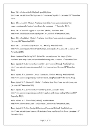 Page 21 of 22
Tesco 2012. Business Model [Online]. Available from:
http://www.tescoplc.com/files/reports/ar2012/index.asp?pageid=19 [Accessed 20th
November
2013].
Tesco 2013. About Us [Online]. Available from: http://www.tescocustomerservice-
careers.com/page.cfm/content/what-do-we-do/ [Accessed 11th
December 2013].
Tesco 2013. Charitable support at store level [Online]. Available from:
http://www.tescoplc.com/index.asp?pageid=120 [Accessed 4th
December 2013].
Tesco 2013. Quick Facts [Online]. Available from: http://www.tesco.ie/press/quick.html
[Accessed 19th
December 2013].
Tesco 2013. Tesco and Society Report 2013 [Online]. Available from:
http://www.tescoplc.com/files/pdf/reports/tesco_and_society_2013_ipad.pdf [Accessed 29th
November 2013].
Tesco Health and Wellbeing 2012. Be healthy, lose weight and live longer [Online].
Available from: http://www.tescohealthandwellbeing.com/ [Accessed 3rd
December 2013].
Tesco Ireland 2011. Corporate Responsibility: Environment [Online]. Available from:
http://www.tesco.ie/corporate-responsibility/environment.htm [Accessed 4th
December
2013].
Tesco Ireland 2011. Customer Choice, Health and Nutrition [Online]. Available from:
http://www.tesco.ie/corporate-responsibility/health.htm [Accessed 4th
December 2013].
Tesco Ireland 2013. Contact Us [Online]. Available from: http://www.tesco.ie/contact-us/
[Accessed 17th
December 203].
Tesco Ireland 2013. Corporate Responsibility [Online]. Available from:
http://www.tesco.ie/corporate-responsibility/suppliers-and-ethical-trading/ [Accessed 18th
December 2013].
Tesco Ireland 2013. Latest News [Online]. Available from:
http://www.tesco.ie/press/2013/17042013.aspx [Accessed 11th
December 2013].
Tesco Ireland 2013. Our Quality & Freshness Guarantee [Online]. Available from:
http://www.tesco.ie/groceries/zones/default.aspx?name=quality-and-freshness [Accessed 16th
December 2013].
 