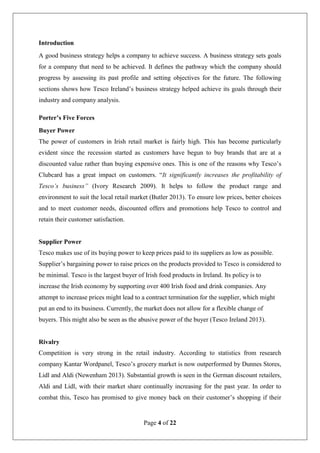 Page 4 of 22
Introduction
A good business strategy helps a company to achieve success. A business strategy sets goals
for a company that need to be achieved. It defines the pathway which the company should
progress by assessing its past profile and setting objectives for the future. The following
sections shows how Tesco Ireland’s business strategy helped achieve its goals through their
industry and company analysis.
Porter’s Five Forces
Buyer Power
The power of customers in Irish retail market is fairly high. This has become particularly
evident since the recession started as customers have begun to buy brands that are at a
discounted value rather than buying expensive ones. This is one of the reasons why Tesco’s
Clubcard has a great impact on customers. “It significantly increases the profitability of
Tesco’s business” (Ivory Research 2009). It helps to follow the product range and
environment to suit the local retail market (Butler 2013). To ensure low prices, better choices
and to meet customer needs, discounted offers and promotions help Tesco to control and
retain their customer satisfaction.
Supplier Power
Tesco makes use of its buying power to keep prices paid to its suppliers as low as possible.
Supplier’s bargaining power to raise prices on the products provided to Tesco is considered to
be minimal. Tesco is the largest buyer of Irish food products in Ireland. Its policy is to
increase the Irish economy by supporting over 400 Irish food and drink companies. Any
attempt to increase prices might lead to a contract termination for the supplier, which might
put an end to its business. Currently, the market does not allow for a flexible change of
buyers. This might also be seen as the abusive power of the buyer (Tesco Ireland 2013).
Rivalry
Competition is very strong in the retail industry. According to statistics from research
company Kantar Wordpanel, Tesco’s grocery market is now outperformed by Dunnes Stores,
Lidl and Aldi (Newenham 2013). Substantial growth is seen in the German discount retailers,
Aldi and Lidl, with their market share continually increasing for the past year. In order to
combat this, Tesco has promised to give money back on their customer’s shopping if their
 