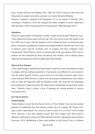 Page 5 of 22
prices exceed Aldi and Lidl (Sheehan 2013). This will result in between €10m and €13m
being spent on vouchers received by customers as a result of the price difference.
Musgrave companies, Supervalu and Superquinn, are to be merged in February 2014.
According to Musgrave’s CEO, this merging will enable “shoppers to access Supervalu’s
offer nationally, while incorporating the best of Superquinn” (Burke-Kennedy 2013).
Substitutes
There are a great number of substitutes on today’s market for the products offered by Tesco.
These include the German giants Lidl and Aldi. They first arrived in the Irish market in the
late 1990’s but it wasn’t until the financial crisis in Ireland that these two businesses have
grown. Consumers’ spending has switched to the cheaper brands of Aldi and Lidl. This is due
to attractive prices and low switching costs. To compete with these companies, Tesco
introduced the “Price Promise” scheme on October 24th of this year (Reuters 2013). Tesco’s
products are also substituted by those provided by Irish retailers, such as Dunnes Stores,
Supervalu and Superquinn which are supported by Irish nationals.
Threat of New Entrants
A new entrant trying to enter the food retail market would have to pass many barriers in order
to compete with the existing supermarkets. It has become very difficult for a new entrant to
raise the capital required “because of large fixed costs and highly developed supply chain”
(Ivory Research 2009). However, a threat exists from groups established from local retailers
such as Centra and Supervalu, under the Musgrave Group. The recent fact that Superquinn
has transformed to Supervalu means that Supervalu has substantially increased their market
share. Therefore, there is always a fear of replacing the existing products or services
(Newenham 2013).
Key Success Factors
Product Quality
Product Quality is one of the Key Success Factors of Tesco Ireland. Tesco provides product
guarantee by publishing logos that indicates product life. For example, the ‘Product Life’
logo is used to help indicate “how long the product is likely to be at its best” (Tesco Ireland
2013). However, it has been reported recently that Tesco burgers have been tested to
determine whether they contain horse DNA and these tests have subsequently proven positive
(Lawrence 2013). Mislabelling of horse meat products as beef forced Tesco to withdraw
 