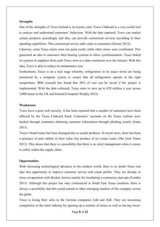 Page 8 of 22
Strengths
One of the strengths of Tesco Ireland is its loyalty card. Tesco Clubcard is a very useful tool
to analyse and understand customers’ behaviour. With the data captured, Tesco can market
certain products accordingly and they can provide customised services according to their
spending capabilities. This customised service adds value to customers (Steiner 2012).
Likewise, some Tesco stores were ran quite coolly while other stores were overheated. This
generated an idea to outsource their heating systems to allow synchronisation. Tesco linked
its systems to suppliers from each Tesco store to a data warehouse over the internet. With this
idea, Tesco is able to reduce its maintenance cost.
Furthermore, Tesco is on a trial stage whereby, refrigerators in its major stores are being
monitored by a computer system to ensure that all refrigerators operate at the right
temperature. IBM research has found that 20% of cost can be saved if the project is
implemented. With the data collected, Tesco aims to save up to €20 million a year across
3,000 stores in the UK and Ireland (Computer Weekly 2013).
Weaknesses
Tesco have a poor web security. It has been reported that a number of customers have been
affected by the Tesco Clubcard fraud. Customers’ accounts on the Tesco website were
hacked through scammers obtaining customer information through phishing emails (Jones
2013).
Tesco’s brand name has been damaged due to unsafe products. In recent news, there has been
a presence of pain tablets in their value line product of ice cream cones (The Irish Times
2013). This shows that there is a possibility that there is no strict management when it comes
to safety within the supply chain.
Opportunities
With increasing technological advances in the modern world, there is no doubt Tesco can
take this opportunity to improve customer service and create profits. They are already in
close co-operation with Rocket, known mainly for incubating e-commerce start-ups (Lunden
2013). Although this project has only commenced in South East Asian countries, there is
always a possibility that this could extend to other emerging markets of the company across
the globe.
Tesco is losing their sales to the German companies Lidl and Aldi. They are increasing
competition in the retail industry by opening up a number of stores as well as having lower-
 
